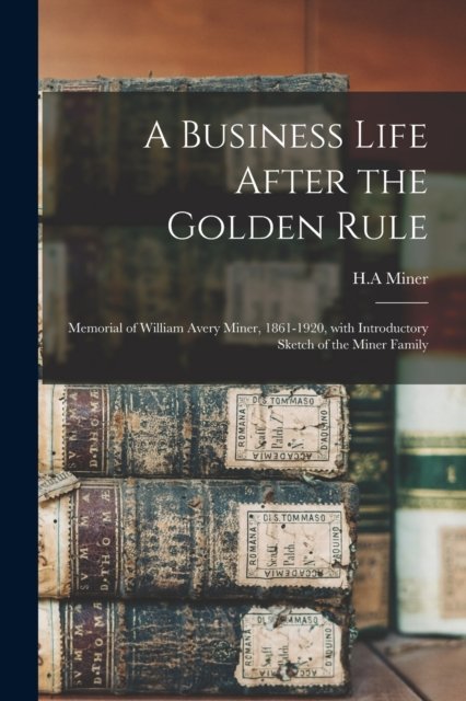 Cover for H A Miner · A Business Life After the Golden Rule: Memorial of William Avery Miner, 1861-1920, With Introductory Sketch of the Miner Family (Pocketbok) (2021)