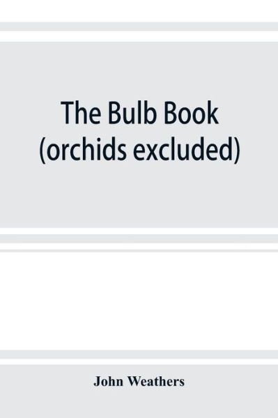 Cover for John Weathers · The bulb book; or, Bulbous and tuberous plants for the open air, stove, and greenhouse, containing particulars as to descriptions, culture, propagation, etc., of plants from all parts of the world having bulbs, corms, tubers, or rhizomes (orchids excluded (Paperback Book) (2019)