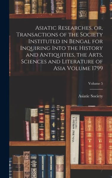 Cover for Calcutta India Asiatick Society · Asiatic Researches, or, Transactions of the Society Instituted in Bengal for Inquiring into the History and Antiquities, the Arts, Sciences and Literature of Asia Volume 1799; Volume 5 (Book) (2022)