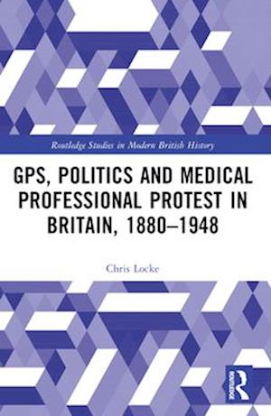 GPs, Politics and Medical Professional Protest in Britain, 1880–1948 - Routledge Studies in Modern British History - Chris Locke - Books - Taylor & Francis Ltd - 9781032572017 - April 13, 2025