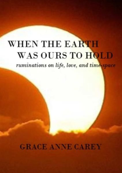 Cover for Grace Anne Carey · When the Earth Was Ours to Hold: Ruminations on Life, Love, and Time-space (Pocketbok) (2014)