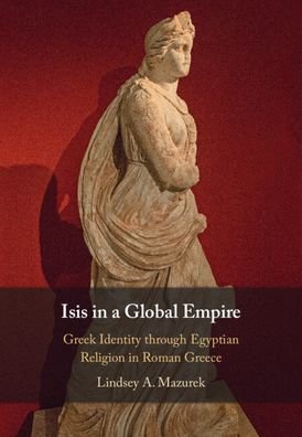 Cover for Mazurek, Lindsey A. (Indiana University, Bloomington) · Isis in a Global Empire: Greek Identity through Egyptian Religion in Roman Greece (Hardcover bog) [New edition] (2022)
