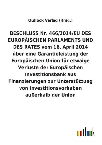 Cover for Outlook Verlag (Hrsg ) · BESCHLUSS Nr. 466/2014/EU DES EUROPAEISCHEN PARLAMENTS UND DES RATES vom 16. April 2014 uber eine Garantieleistung der Europaischen Union fur etwaige Verluste der Europaischen Investitionsbank aus Finanzierungen zur Unterstutzung von Investitionsvorhaben  (Paperback Book) (2018)