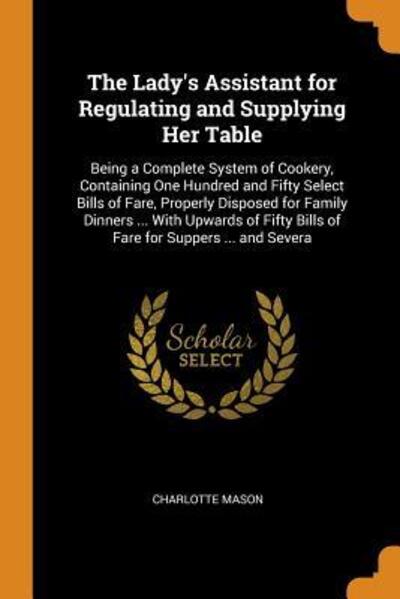 Cover for Charlotte Mason · The Lady's Assistant for Regulating and Supplying Her Table Being a Complete System of Cookery, Containing One Hundred and Fifty Select Bills of ... Bills of Fare for Suppers ... and Severa (Paperback Book) (2018)