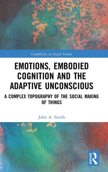 Cover for Smith, John A. (University of Greenwich, UK) · Emotions, Embodied Cognition and the Adaptive Unconscious: A Complex Topography of the Social Making of Things - Complexity in Social Science (Hardcover Book) (2020)
