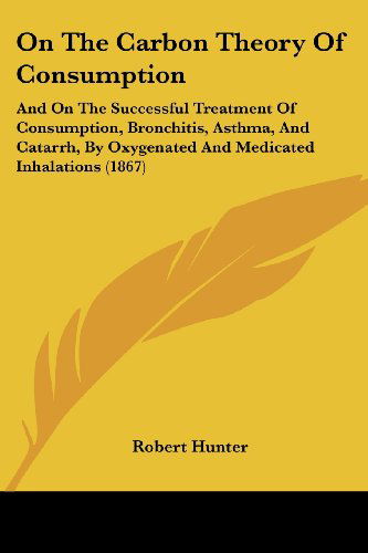 On the Carbon Theory of Consumption: and on the Successful Treatment of Consumption, Bronchitis, Asthma, and Catarrh, by Oxygenated and Medicated Inhalations (1867) - Robert Hunter - Books - Kessinger Publishing, LLC - 9781437035018 - October 1, 2008