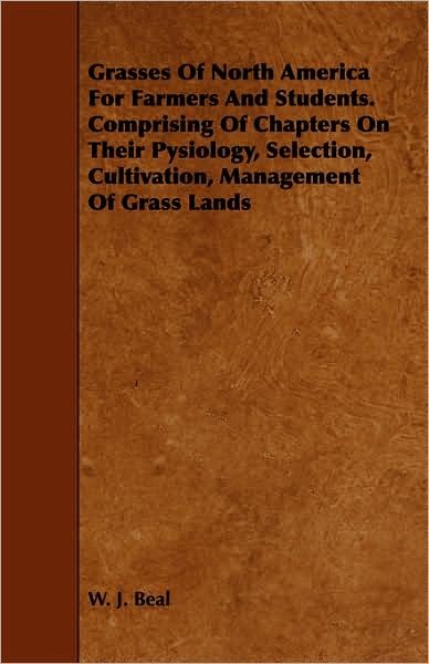 Cover for W J Beal · Grasses of North America for Farmers and Students. Comprising of Chapters on Their Pysiology, Selection, Cultivation, Management of Grass Lands (Paperback Book) (2009)