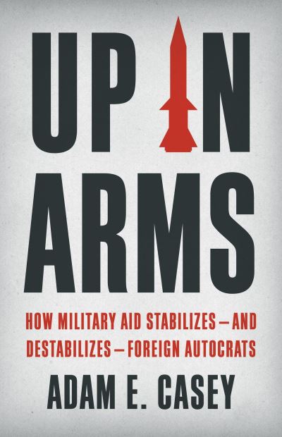 Cover for Adam E. Casey · Up in Arms: How Military Aid Stabilizes—and Destabilizes—Foreign Autocrats (Hardcover Book) (2024)