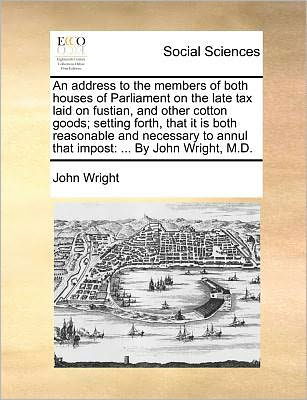 Cover for John Wright · An Address to the Members of Both Houses of Parliament on the Late Tax Laid on Fustian, and Other Cotton Goods; Setting Forth, That It is Both Reasonable (Paperback Book) (2010)