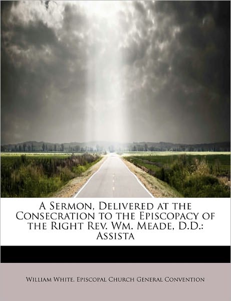 Cover for William White · A Sermon, Delivered at the Consecration to the Episcopacy of the Right Rev. Wm. Meade, D.d.: Assista (Paperback Book) (2011)