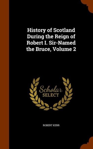 Cover for Robert Kerr · History of Scotland During the Reign of Robert I. Sir-Named the Bruce, Volume 2 (Hardcover bog) (2015)