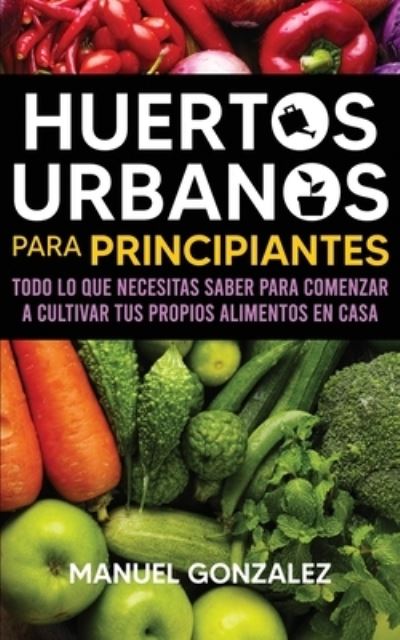 Cover for Manuel Gonzalez · Huertos urbanos para principiantes: Todo lo que necesitas saber para comenzar a cultivar tus propios alimentos en casa (Paperback Book) (2020)