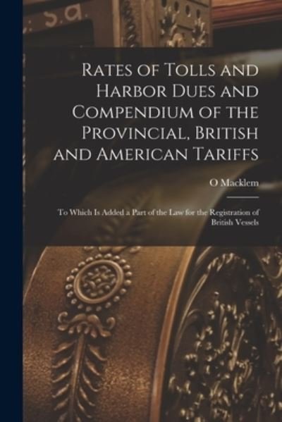 Cover for O Macklem · Rates of Tolls and Harbor Dues and Compendium of the Provincial, British and American Tariffs [microform]: to Which is Added a Part of the Law for the Registration of British Vessels (Taschenbuch) (2021)