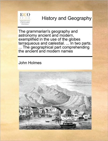 Cover for John Holmes · The Grammarian's Geography and Astronomy Ancient and Modern, Exemplified in the Use of the Globes Terraqueous and C]lestial. ... in Two Parts. ... the Geo (Paperback Book) (2010)