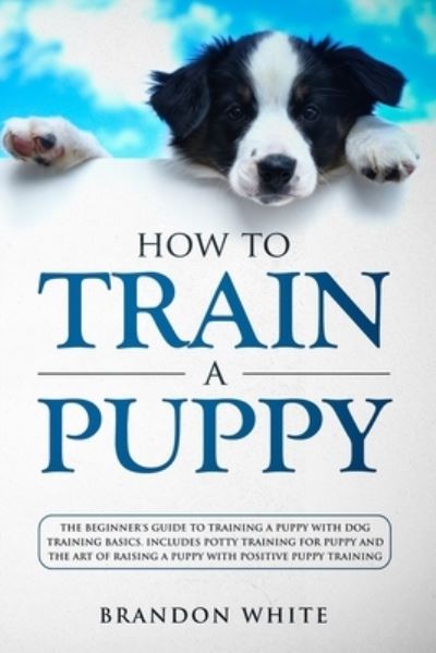 Cover for Brandon White · How to Train a Puppy: The Beginner's Guide to Training a Puppy with Dog Training Basics. Includes Potty Training for Puppy and The Art of Raising a Puppy with Positive Puppy Training (Paperback Book) (2020)