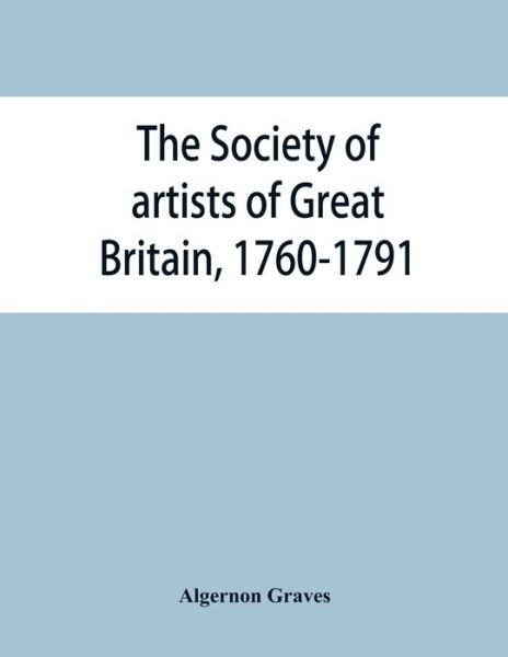 Cover for Algernon Graves · The Society of artists of Great Britain, 1760-1791; the Free society of artists, 1761-1783; a complete dictionary of contributors and their work from the foundation of the societies to 1791 (Paperback Book) (2019)