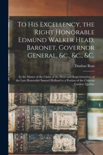 Cover for Dunbar 1800?-1865 Ross · To His Excellency, the Right Honorable Edmund Walker Head, Baronet, Governor General, &amp;c., &amp;c., &amp;c. [microform]: in the Matter of the Claim of the Heirs and Representatives of the Late Honorable Samuel Holland to a Portion of the Chateau Garden, Quebec (Paperback Book) (2021)