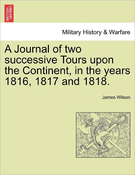 A Journal of Two Successive Tours Upon the Continent, in the Years 1816, 1817 and 1818. - James Wilson - Books - British Library, Historical Print Editio - 9781241517021 - March 27, 2011