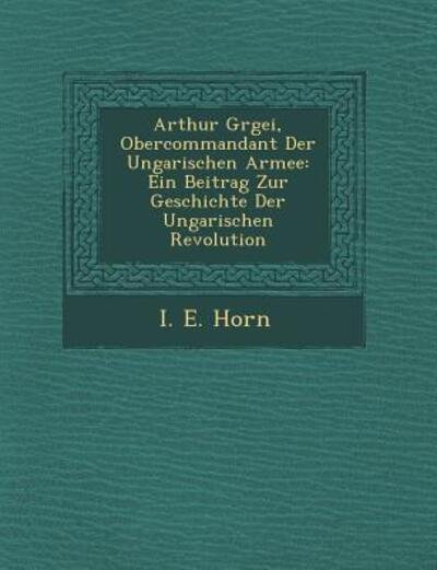 Cover for I E Horn · Arthur G Rgei, Obercommandant Der Ungarischen Armee: Ein Beitrag Zur Geschichte Der Ungarischen Revolution (Paperback Book) (2012)