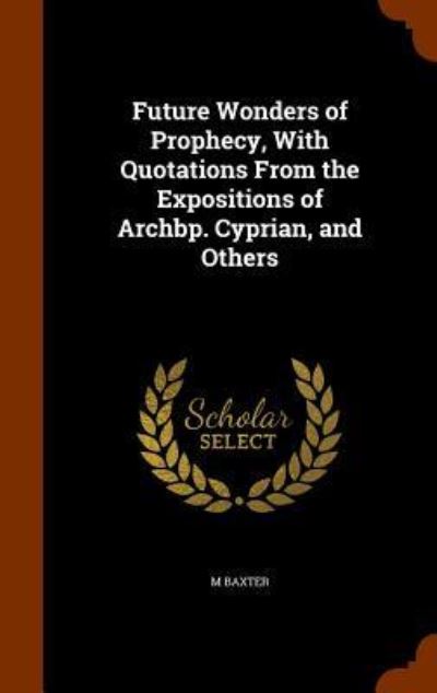 Future Wonders of Prophecy, with Quotations from the Expositions of Archbp. Cyprian, and Others - M Baxter - Books - Arkose Press - 9781345468021 - October 26, 2015