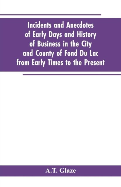 Cover for A T Glaze · Incidents and Anecdotes of Early Days and History of Business in the City and County of Fond Du Lac from Early Times to the Present (Pocketbok) (2019)