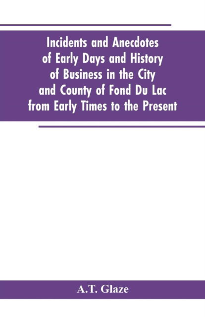 Cover for A T Glaze · Incidents and Anecdotes of Early Days and History of Business in the City and County of Fond Du Lac from Early Times to the Present (Paperback Book) (2019)