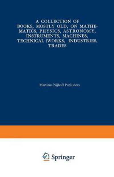 Cover for Martinus Nijhoff · A Collection of Books, Mostly Old, on Mathematics, Physics, Astronomy, Instruments, Machines, Technical Works, Industries, Trades: Preceded by. A Collection of More Than Two Hundred Periodical Sets and International Congresses on the Same Subjects (Pocketbok) [Softcover reprint of the original 1st ed. 1939 edition] (1939)