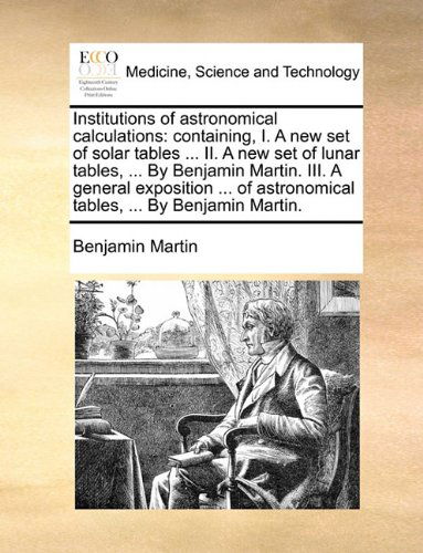 Cover for Benjamin Martin · Institutions of Astronomical Calculations: Containing, I. a New Set of Solar Tables ... Ii. a New Set of Lunar Tables, ... by Benjamin Martin. Iii. a ... Astronomical Tables, ... by Benjamin Martin. (Paperback Book) (2010)