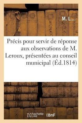 Cover for M L · Precis Pour Servir de Reponse Aux Observations de M. Leroux, Presentees Au Conseil Municipal (Paperback Book) (2017)
