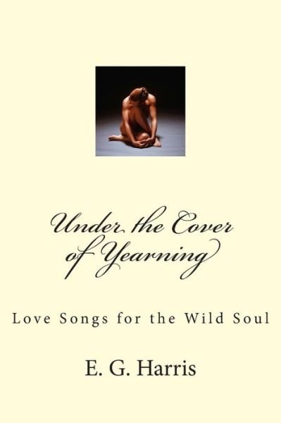 Under the Cover of Yearning: Love Songs for the Wild Soul - E G Harris - Books - Createspace - 9781503228023 - January 27, 2015