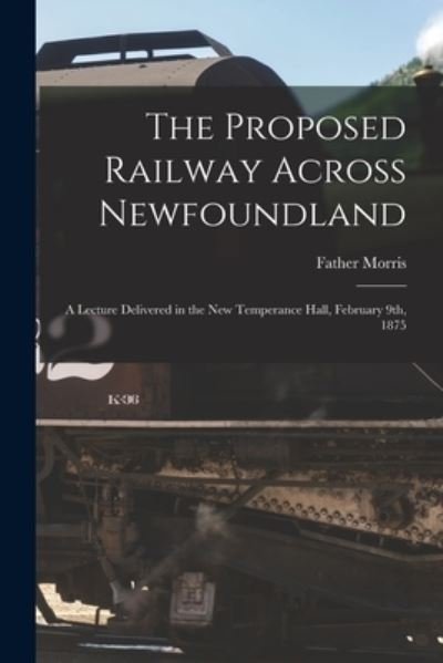 Cover for Father 1852-1889 Morris · The Proposed Railway Across Newfoundland [microform]: a Lecture Delivered in the New Temperance Hall, February 9th, 1875 (Paperback Book) (2021)