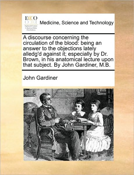 A Discourse Concerning the Circulation of the Blood: Being an Answer to the Objections Lately Alledg'd Against It; Especially by Dr. Brown, in His Anato - John Gardiner - Books - Gale Ecco, Print Editions - 9781170591024 - May 29, 2010