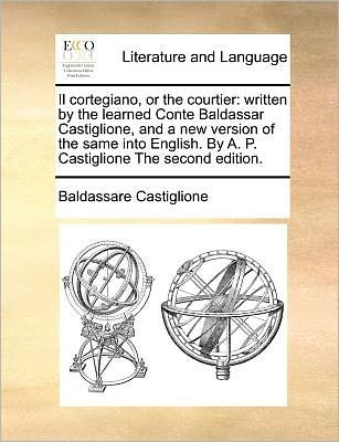 Cover for Baldassarre Castiglione · Il Cortegiano, or the Courtier: Written by the Learned Conte Baldassar Castiglione, and a New Version of the Same into English. by A. P. Castiglione T (Taschenbuch) (2010)
