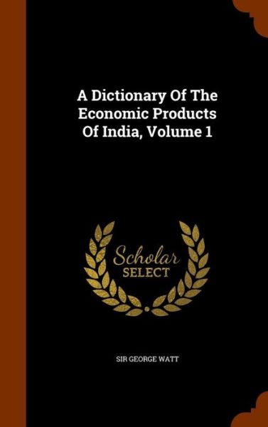 Cover for Sir George Watt · A Dictionary of the Economic Products of India, Volume 1 (Hardcover Book) (2015)