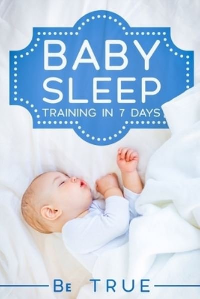 Cover for Be True · Baby Sleep Training in 7 Days: SLEEP TRAINING TECHNIQUES FOR A BABY OR TODDLER - A Modern Way to Improve the Sleep of Your Baby, Based Entirely on SCIENCE &amp; INSTINCT - Activities for Children to Learn Through Play (Paperback Book) (2021)