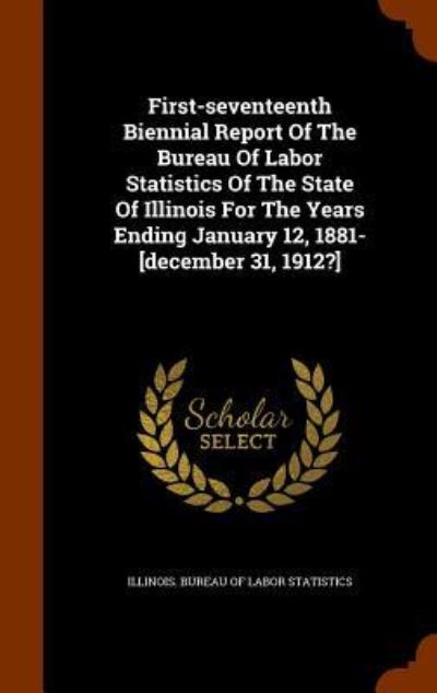 Cover for Illinois Bureau of Labor Statistics · First-Seventeenth Biennial Report of the Bureau of Labor Statistics of the State of Illinois for the Years Ending January 12, 1881-[December 31, 1912?] (Hardcover Book) (2015)