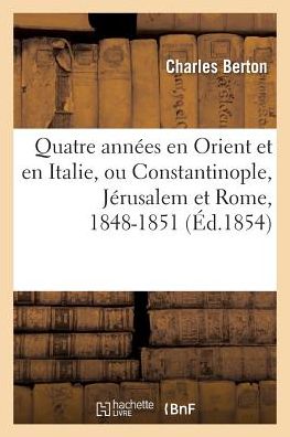 Quatre Annees En Orient Et En Italie, Ou Constantinople, Jerusalem Et Rome, 1848-1851 - Charles Berton - Books - Hachette Livre - BNF - 9782014086027 - July 1, 2017