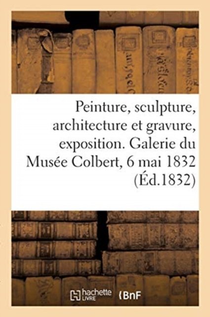Peinture, Sculpture, Architecture Et Gravure, Exposition. Galerie Du Musee Colbert, 6 Mai 1832 - Musée Colbert - Books - Hachette Livre - BNF - 9782329539027 - 2021