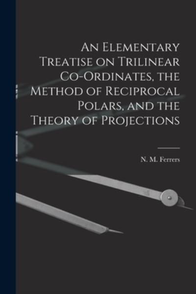 An Elementary Treatise on Trilinear Co-ordinates, the Method of Reciprocal Polars, and the Theory of Projections - N M (Norman Macleod) 1829 Ferrers - Books - Legare Street Press - 9781013719028 - September 9, 2021