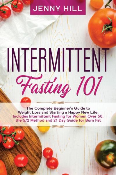 Cover for Jenny Hill · Intermittent Fasting 101: The Complete Beginner's Guide to Weight Loss and Starting a Happy New Life. Includes Intermittent Fasting for Women Over 50, the 5/2 Method and 21 Day Guide for Burn Fat - Intermittent Fasting (Paperback Book) (2020)