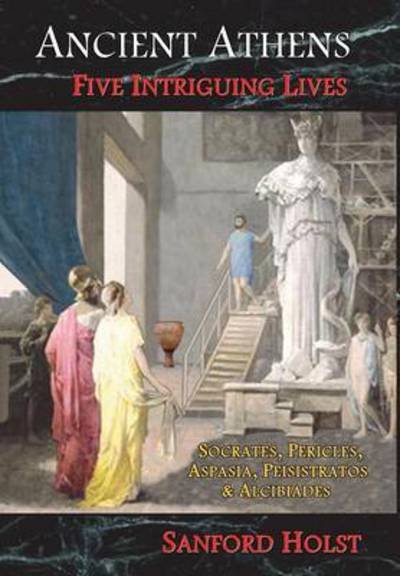 Cover for Sanford Holst · Ancient Athens: Five Intriguing Lives: Socrates, Pericles, Aspasia, Peisistratos &amp; Alcibiades (Inbunden Bok) (2016)