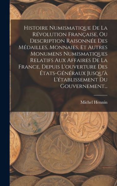 Cover for Michel Hennin · Histoire Numismatique de la Révolution Française, Ou Description Raisonnée des Médailles, Monnaies, et Autres Monumens Numismatiques Relatifs Aux Affaires de la France, Depuis l'ouverture des États-Généraux Jusqu'à l'établissement du Gouvernement... (Book) (2022)