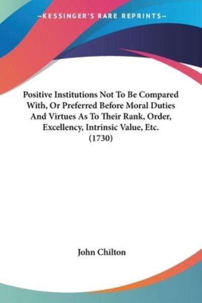 Cover for John Chilton · Positive Institutions Not to Be Compared With, or Preferred Before Moral Duties and Virtues As to Their Rank, Order, Excellency, Intrinsic Value, Etc. (Paperback Book) (2009)