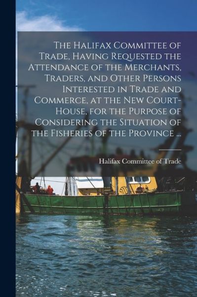 Cover for Halifax Committee of Trade · The Halifax Committee of Trade, Having Requested the Attendance of the Merchants, Traders, and Other Persons Interested in Trade and Commerce, at the New Court-house, for the Purpose of Considering the Situation of the Fisheries of the Province ...... (Paperback Book) (2021)