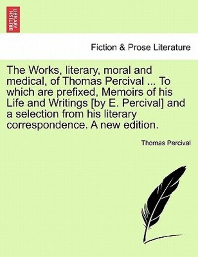 The Works, Literary, Moral and Medical, of Thomas Percival ... to Which Are Prefixed, Memoirs of His Life and Writings [By E. Percival] and a Selection from His Literary Correspondence. a New Edition. - Thomas Percival - Books - British Library, Historical Print Editio - 9781241133030 - February 23, 2011