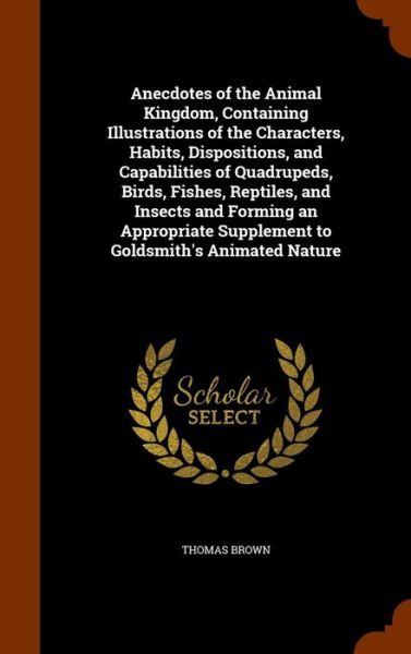 Cover for Thomas Brown · Anecdotes of the Animal Kingdom, Containing Illustrations of the Characters, Habits, Dispositions, and Capabilities of Quadrupeds, Birds, Fishes, Reptiles, and Insects and Forming an Appropriate Supplement to Goldsmith's Animated Nature (Hardcover Book) (2015)