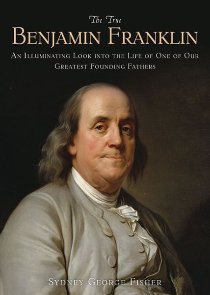 Cover for Sydney George Fisher · The True Benjamin Franklin: An Illuminating Look into the Life of One of Our Greatest Founding Fathers (Paperback Book) (2014)