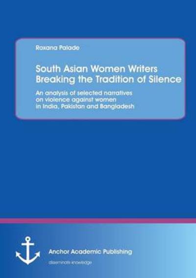 South Asian Women Writers Breaking the Tradition of Silence: an Analysis of Selected Narratives on Violence Against Women in India, Pakistan and Bangladesh - Roxana Palade - Libros - Anchor Academic Publishing - 9783954891030 - 25 de julio de 2013