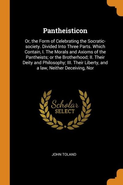 Pantheisticon: Or, the Form of Celebrating the Socratic-Society. Divided Into Three Parts. Which Contain, I. the Morals and Axioms of the Pantheists; Or the Brotherhood; II. Their Deity and Philosophy; III. Their Liberty, and a Law, Neither Deceiving, Nor - John Toland - Books - Franklin Classics Trade Press - 9780353023031 - November 10, 2018