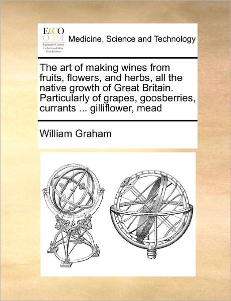 Cover for William Graham · The Art of Making Wines from Fruits, Flowers, and Herbs, All the Native Growth of Great Britain. Particularly of Grapes, Goosberries, Currants ... Gillifl (Paperback Book) (2010)